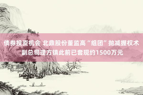 债券投资机会 北鼎股份董监高“组团”抛减握权术 副总司理方镇此前已套现约1500万元