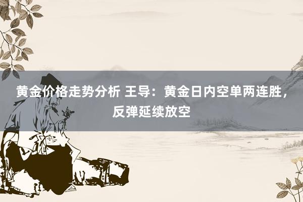 黄金价格走势分析 王导：黄金日内空单两连胜，反弹延续放空