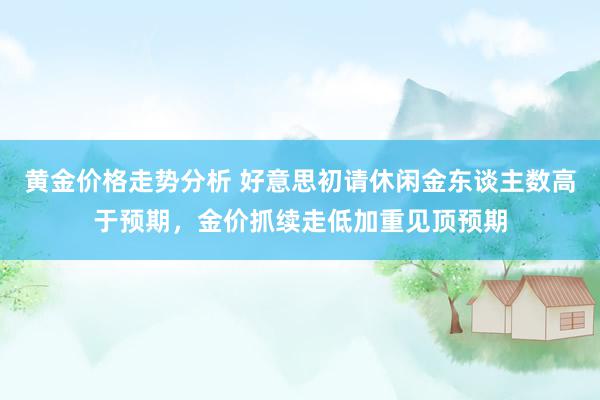 黄金价格走势分析 好意思初请休闲金东谈主数高于预期，金价抓续走低加重见顶预期