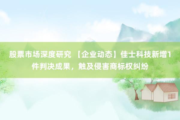 股票市场深度研究 【企业动态】佳士科技新增1件判决成果，触及侵害商标权纠纷