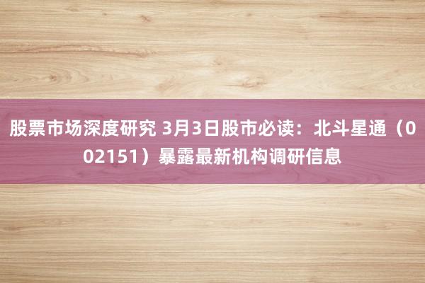 股票市场深度研究 3月3日股市必读：北斗星通（002151）暴露最新机构调研信息