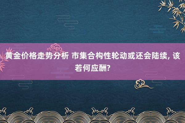 黄金价格走势分析 市集合构性轮动或还会陆续, 该若何应酬?