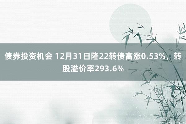 债券投资机会 12月31日隆22转债高涨0.53%，转股溢价率293.6%