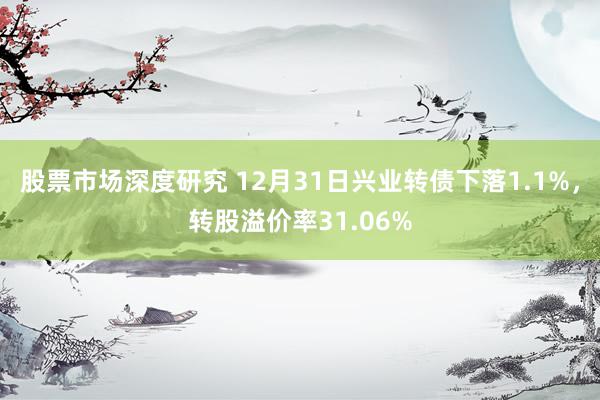 股票市场深度研究 12月31日兴业转债下落1.1%，转股溢价率31.06%