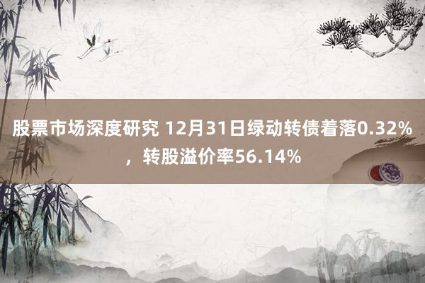 股票市场深度研究 12月31日绿动转债着落0.32%，转股溢价率56.14%