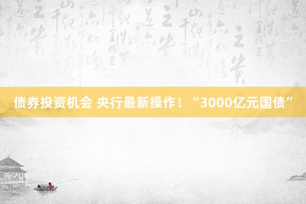 债券投资机会 央行最新操作！“3000亿元国债”