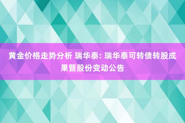 黄金价格走势分析 瑞华泰: 瑞华泰可转债转股成果暨股份变动公告