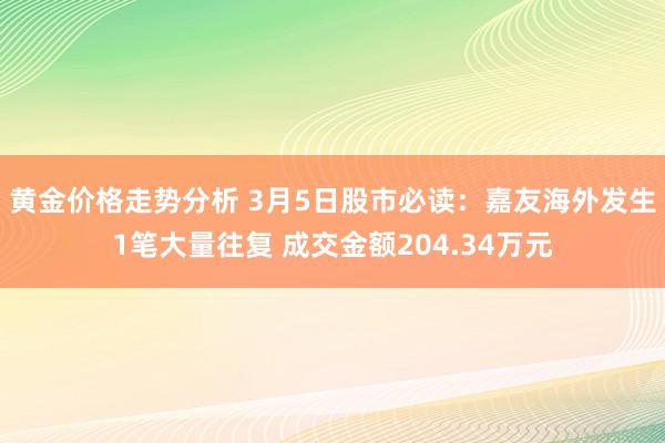 黄金价格走势分析 3月5日股市必读：嘉友海外发生1笔大量往复 成交金额204.34万元