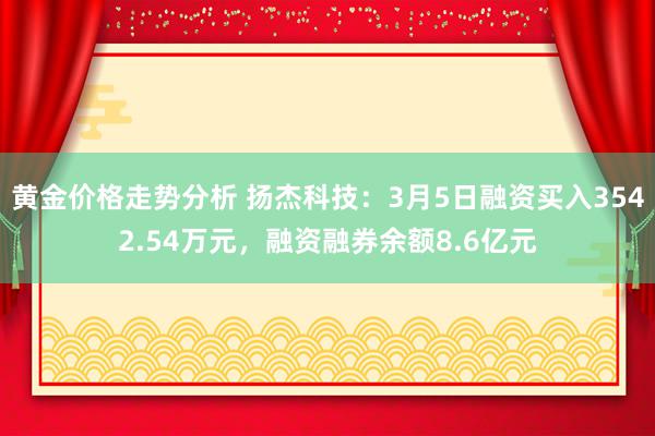 黄金价格走势分析 扬杰科技：3月5日融资买入3542.54万元，融资融券余额8.6亿元