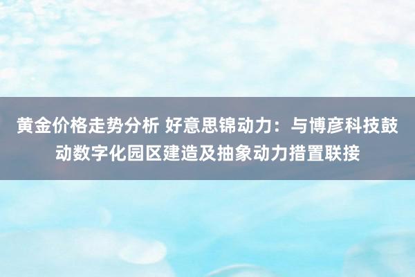 黄金价格走势分析 好意思锦动力：与博彦科技鼓动数字化园区建造及抽象动力措置联接