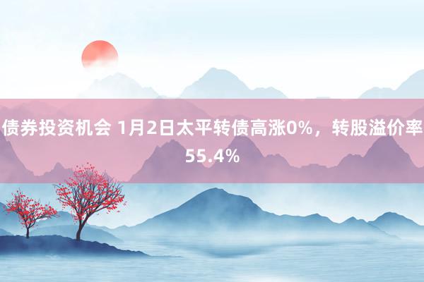 债券投资机会 1月2日太平转债高涨0%，转股溢价率55.4%