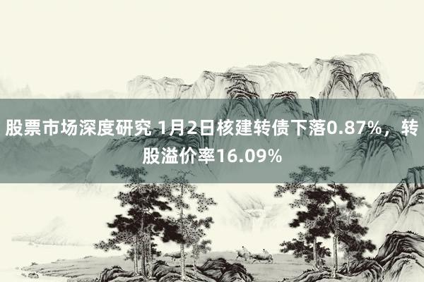 股票市场深度研究 1月2日核建转债下落0.87%，转股溢价率16.09%