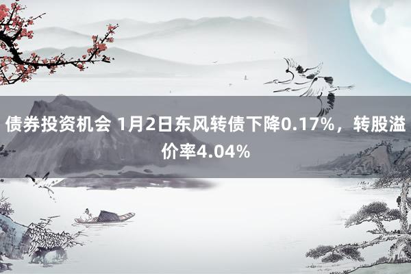 债券投资机会 1月2日东风转债下降0.17%，转股溢价率4.04%