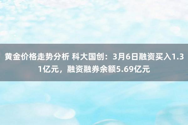 黄金价格走势分析 科大国创：3月6日融资买入1.31亿元，融资融券余额5.69亿元