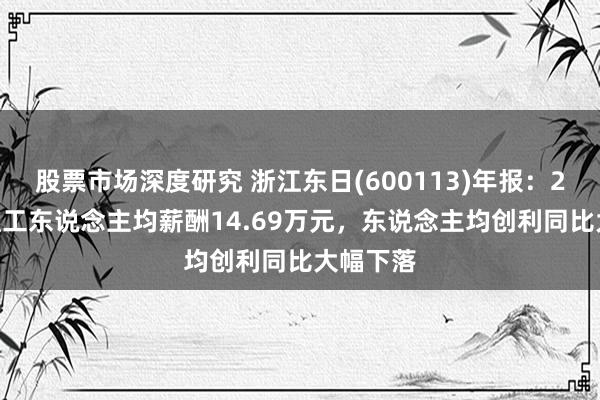 股票市场深度研究 浙江东日(600113)年报：2024年职工东说念主均薪酬14.69万元，东说念主均创利同比大幅下落