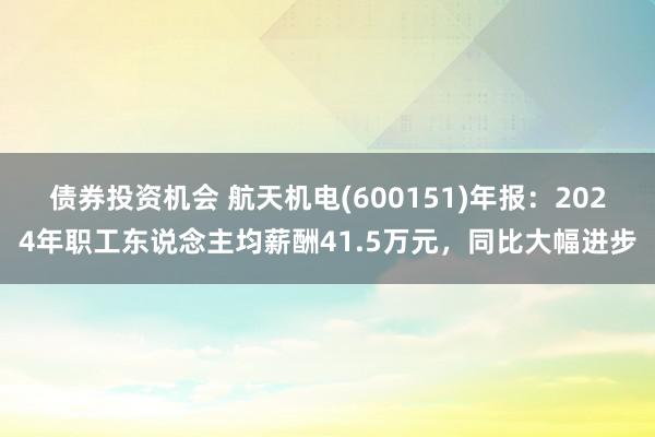 债券投资机会 航天机电(600151)年报：2024年职工东说念主均薪酬41.5万元，同比大幅进步