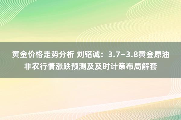 黄金价格走势分析 刘铭诚：3.7—3.8黄金原油非农行情涨跌预测及及时计策布局解套