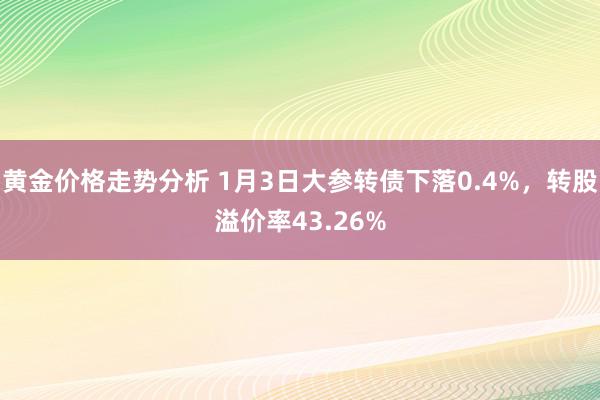 黄金价格走势分析 1月3日大参转债下落0.4%，转股溢价率43.26%