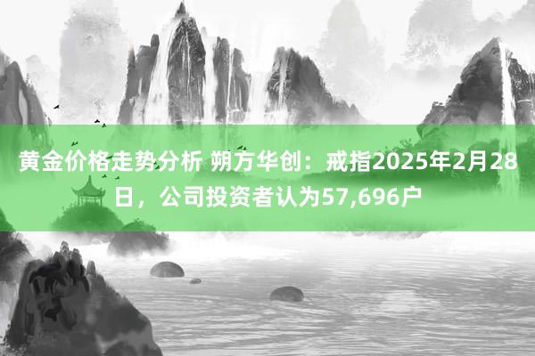 黄金价格走势分析 朔方华创：戒指2025年2月28日，公司投资者认为57,696户