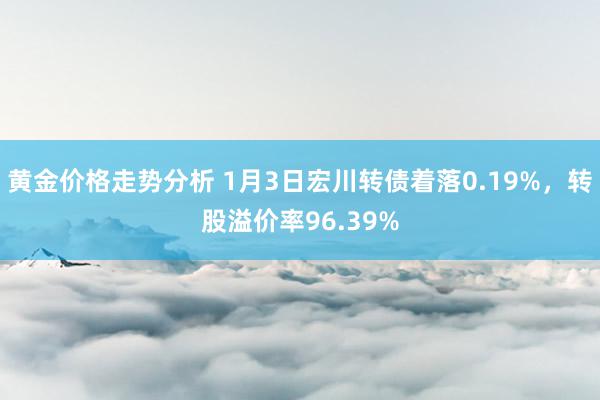 黄金价格走势分析 1月3日宏川转债着落0.19%，转股溢价率96.39%