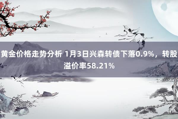 黄金价格走势分析 1月3日兴森转债下落0.9%，转股溢价率58.21%