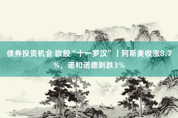 债券投资机会 欧股“十一罗汉”｜阿斯麦收涨8.7%，诺和诺德则跌3%