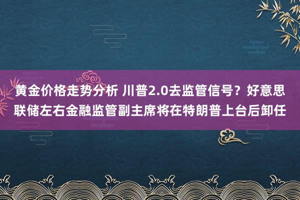 黄金价格走势分析 川普2.0去监管信号？好意思联储左右金融监管副主席将在特朗普上台后卸任