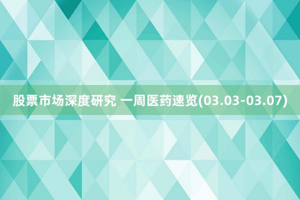 股票市场深度研究 一周医药速览(03.03-03.07)