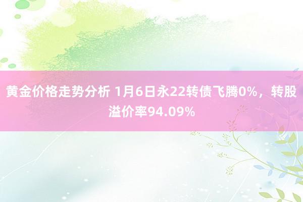 黄金价格走势分析 1月6日永22转债飞腾0%，转股溢价率94.09%