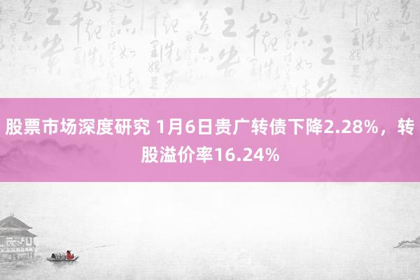 股票市场深度研究 1月6日贵广转债下降2.28%，转股溢价率16.24%