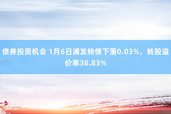 债券投资机会 1月6日浦发转债下落0.03%，转股溢价率38.83%