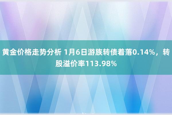 黄金价格走势分析 1月6日游族转债着落0.14%，转股溢价率113.98%