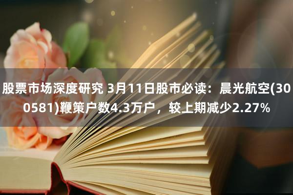 股票市场深度研究 3月11日股市必读：晨光航空(300581)鞭策户数4.3万户，较上期减少2.27%