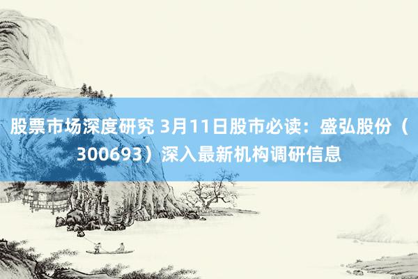 股票市场深度研究 3月11日股市必读：盛弘股份（300693）深入最新机构调研信息