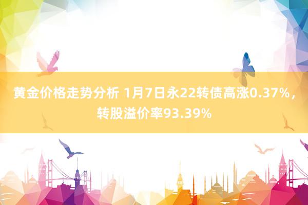 黄金价格走势分析 1月7日永22转债高涨0.37%，转股溢价率93.39%