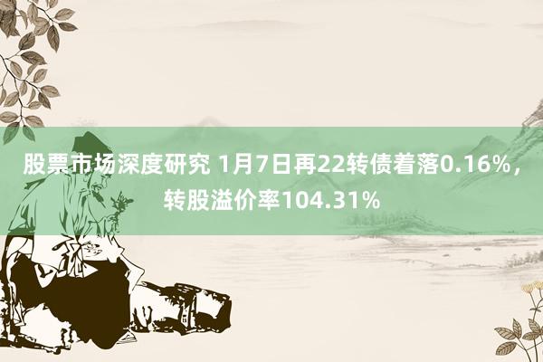 股票市场深度研究 1月7日再22转债着落0.16%，转股溢价率104.31%