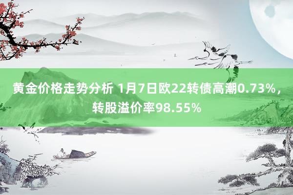 黄金价格走势分析 1月7日欧22转债高潮0.73%，转股溢价率98.55%