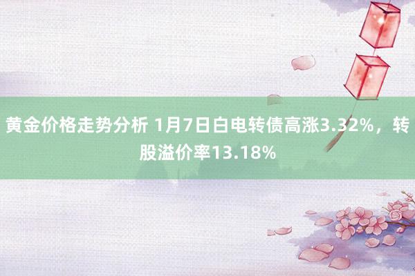 黄金价格走势分析 1月7日白电转债高涨3.32%，转股溢价率13.18%