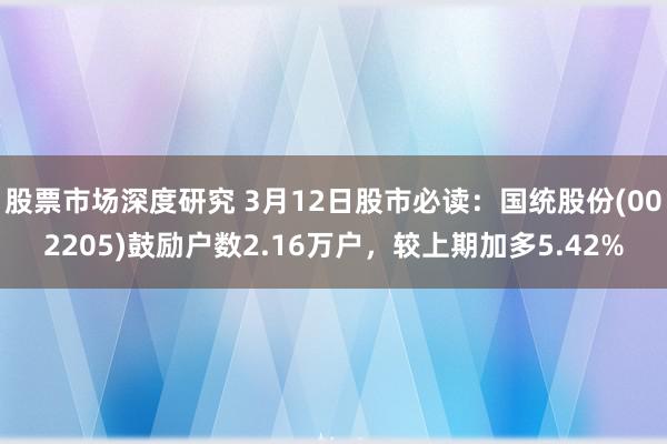 股票市场深度研究 3月12日股市必读：国统股份(002205)鼓励户数2.16万户，较上期加多5.42%