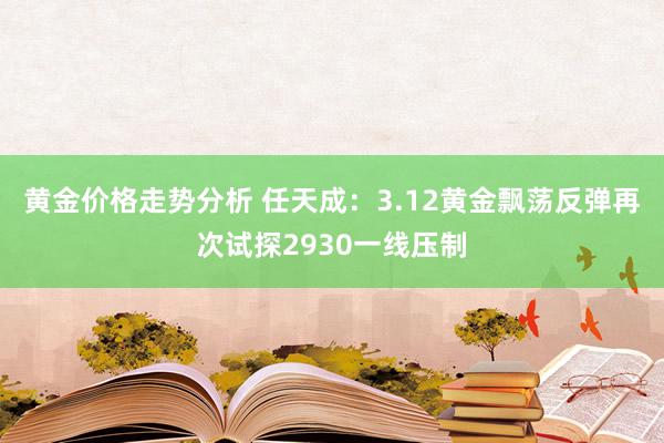 黄金价格走势分析 任天成：3.12黄金飘荡反弹再次试探2930一线压制