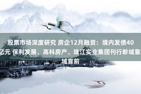 股票市场深度研究 房企12月融资：境内发债409亿元 保利发展、高科房产、珠江实业集团刊行畛域靠前