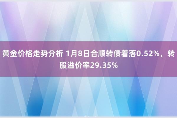 黄金价格走势分析 1月8日合顺转债着落0.52%，转股溢价率29.35%