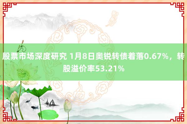 股票市场深度研究 1月8日奥锐转债着落0.67%，转股溢价率53.21%