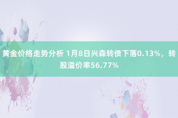 黄金价格走势分析 1月8日兴森转债下落0.13%，转股溢价率56.77%