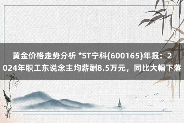 黄金价格走势分析 *ST宁科(600165)年报：2024年职工东说念主均薪酬8.5万元，同比大幅下落