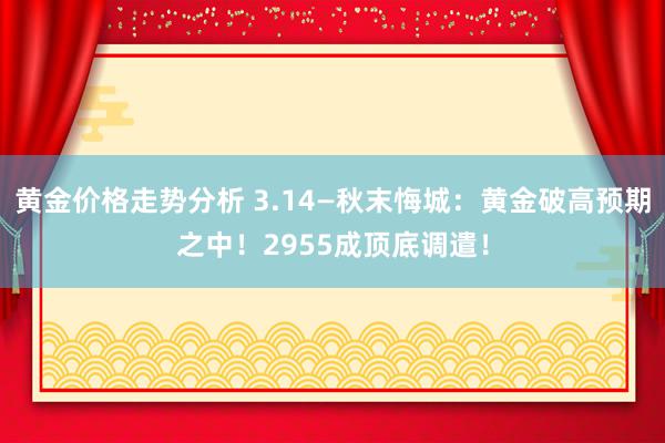 黄金价格走势分析 3.14—秋末悔城：黄金破高预期之中！2955成顶底调遣！