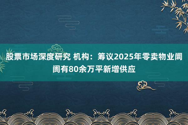 股票市场深度研究 机构：筹议2025年零卖物业阛阓有80余万平新增供应