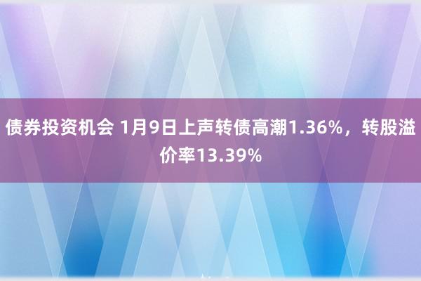 债券投资机会 1月9日上声转债高潮1.36%，转股溢价率13.39%