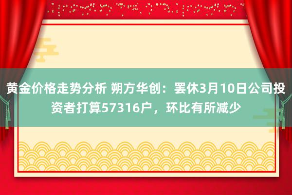 黄金价格走势分析 朔方华创：罢休3月10日公司投资者打算57316户，环比有所减少