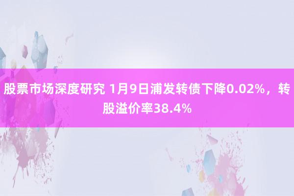 股票市场深度研究 1月9日浦发转债下降0.02%，转股溢价率38.4%